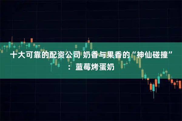 十大可靠的配资公司 奶香与果香的“神仙碰撞”：蓝莓烤蛋奶