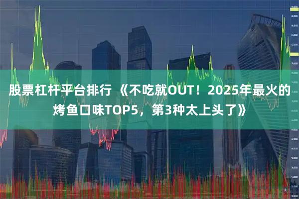股票杠杆平台排行 《不吃就OUT！2025年最火的烤鱼口味TOP5，第3种太上头了》