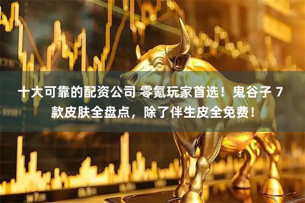 十大可靠的配资公司 零氪玩家首选！鬼谷子 7 款皮肤全盘点，除了伴生皮全免费！
