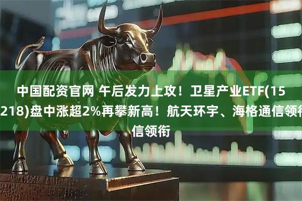 中国配资官网 午后发力上攻！卫星产业ETF(159218)盘中涨超2%再攀新高！航天环宇、海格通信领衔