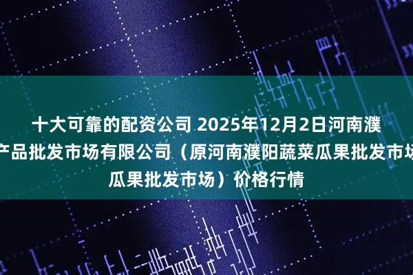 十大可靠的配资公司 2025年12月2日河南濮阳宏进农副产品批发市场有限公司（原河南濮阳蔬菜瓜果批发市场）价格行情