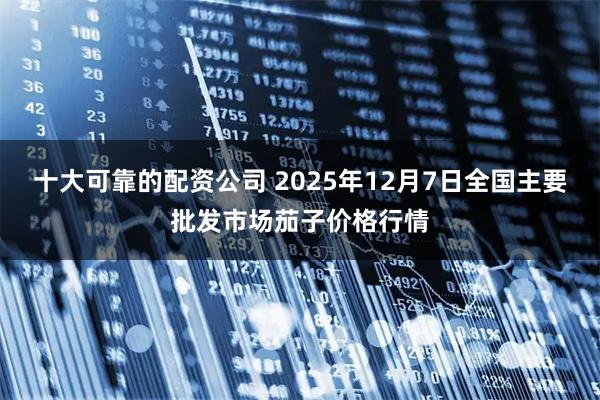 十大可靠的配资公司 2025年12月7日全国主要批发市场茄子价格行情