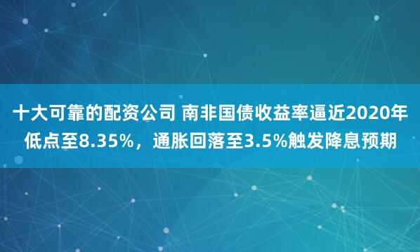 十大可靠的配资公司 南非国债收益率逼近2020年低点至8.35%，通胀回落至3.5%触发降息预期