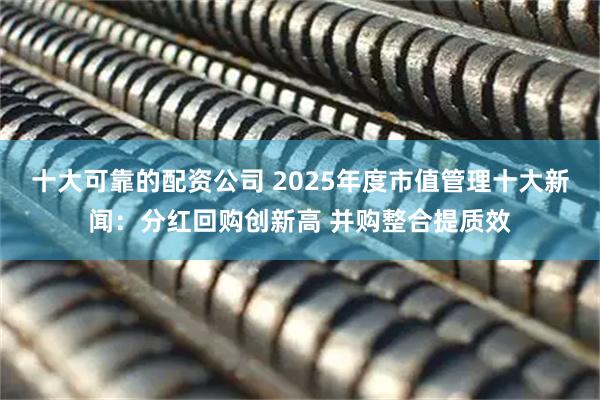 十大可靠的配资公司 2025年度市值管理十大新闻：分红回购创新高 并购整合提质效