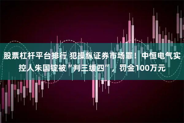 股票杠杆平台排行 犯操纵证券市场罪！中恒电气实控人朱国锭被“判三缓四”，罚金100万元