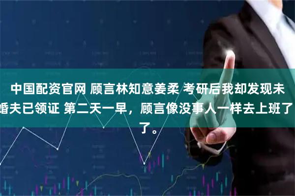中国配资官网 顾言林知意姜柔 考研后我却发现未婚夫已领证 第二天一早，顾言像没事人一样去上班了。