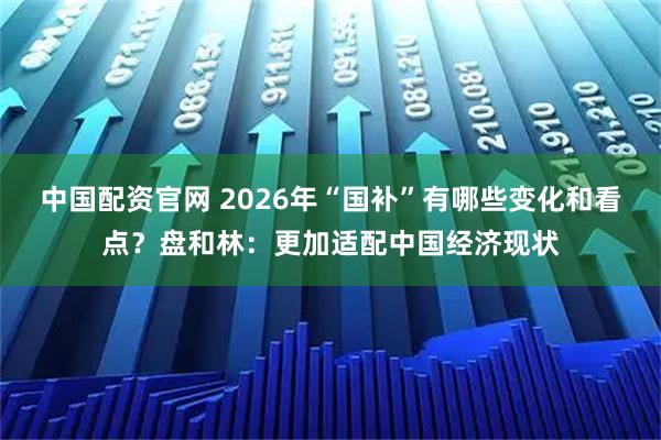 中国配资官网 2026年“国补”有哪些变化和看点？盘和林：更加适配中国经济现状