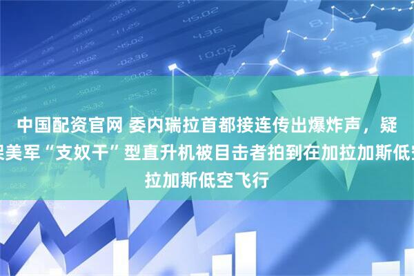 中国配资官网 委内瑞拉首都接连传出爆炸声，疑似多架美军“支奴干”型直升机被目击者拍到在加拉加斯低空飞行