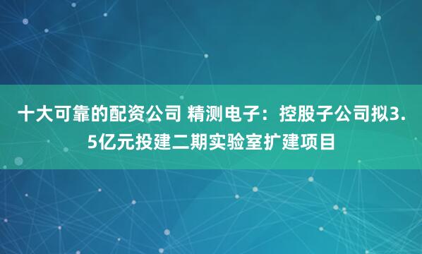 十大可靠的配资公司 精测电子：控股子公司拟3.5亿元投建二期实验室扩建项目