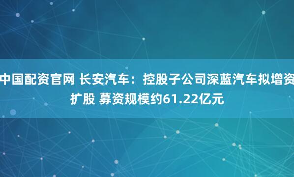 中国配资官网 长安汽车：控股子公司深蓝汽车拟增资扩股 募资规模约61.22亿元
