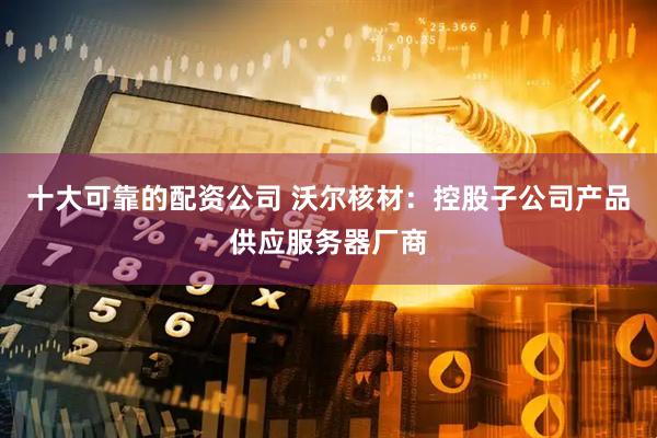十大可靠的配资公司 沃尔核材：控股子公司产品供应服务器厂商