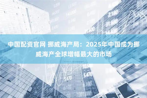 中国配资官网 挪威海产局：2025年中国成为挪威海产全球增幅最大的市场