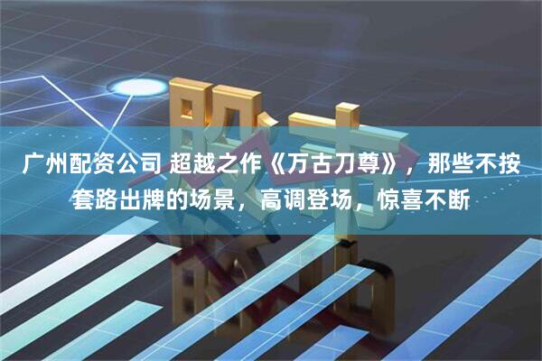 广州配资公司 超越之作《万古刀尊》，那些不按套路出牌的场景，高调登场，惊喜不断