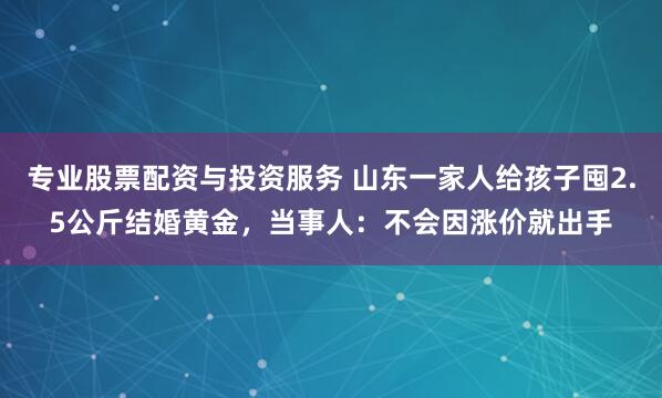 专业股票配资与投资服务 山东一家人给孩子囤2.5公斤结婚黄金，当事人：不会因涨价就出手