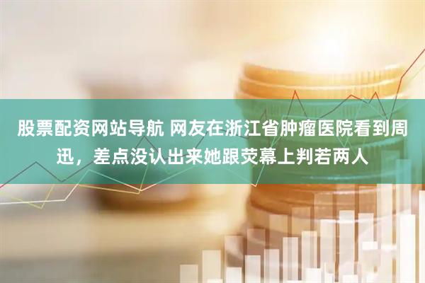 股票配资网站导航 网友在浙江省肿瘤医院看到周迅，差点没认出来她跟荧幕上判若两人