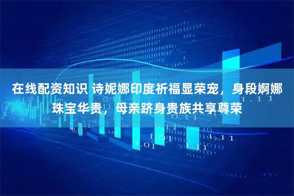 在线配资知识 诗妮娜印度祈福显荣宠，身段婀娜珠宝华贵，母亲跻身贵族共享尊荣