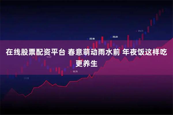 在线股票配资平台 春意萌动雨水前 年夜饭这样吃更养生
