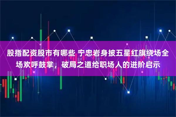 股指配资股市有哪些 宁忠岩身披五星红旗绕场全场欢呼鼓掌，破局之道给职场人的进阶启示
