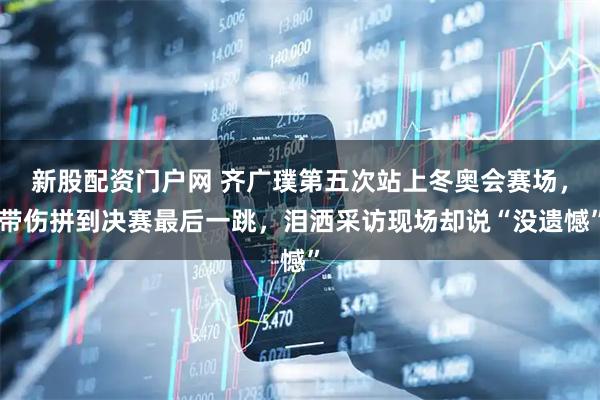新股配资门户网 齐广璞第五次站上冬奥会赛场，带伤拼到决赛最后一跳，泪洒采访现场却说“没遗憾”