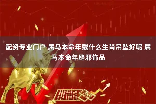 配资专业门户 属马本命年戴什么生肖吊坠好呢 属马本命年辟邪饰品