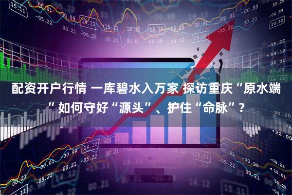 配资开户行情 一库碧水入万家 探访重庆“原水端”如何守好“源头”、护住“命脉”？