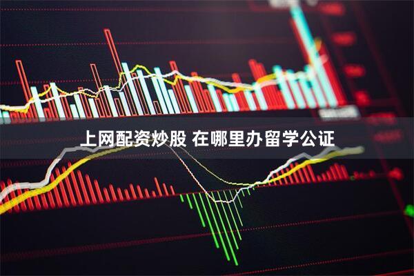 上网配资炒股 在哪里办留学公证