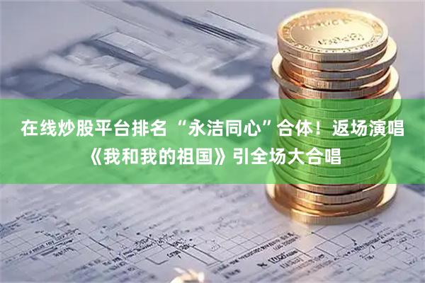 在线炒股平台排名 “永洁同心”合体！返场演唱《我和我的祖国》引全场大合唱