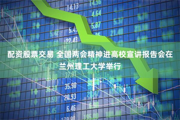 配资股票交易 全国两会精神进高校宣讲报告会在兰州理工大学举行