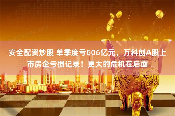 安全配资炒股 单季度亏606亿元，万科创A股上市房企亏损记录！更大的危机在后面