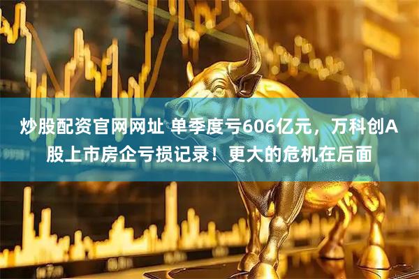 炒股配资官网网址 单季度亏606亿元，万科创A股上市房企亏损记录！更大的危机在后面