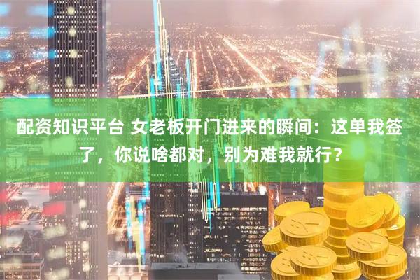 配资知识平台 女老板开门进来的瞬间：这单我签了，你说啥都对，别为难我就行？