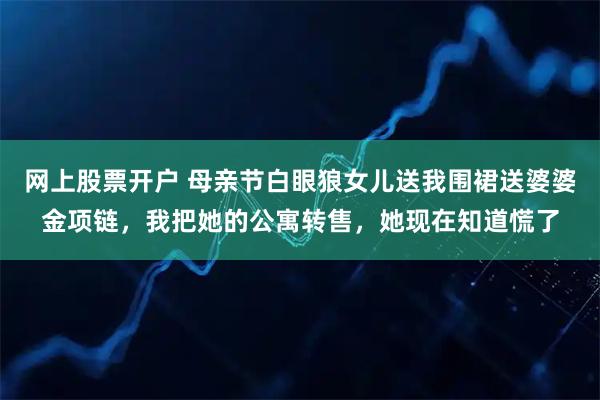 网上股票开户 母亲节白眼狼女儿送我围裙送婆婆金项链，我把她的公寓转售，她现在知道慌了