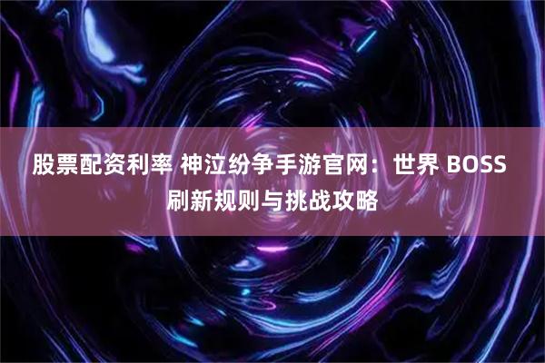 股票配资利率 神泣纷争手游官网：世界 BOSS 刷新规则与挑战攻略