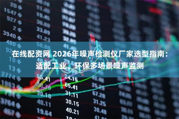 在线配资网 2026年噪声检测仪厂家选型指南：适配工业、环保多场景噪声监测