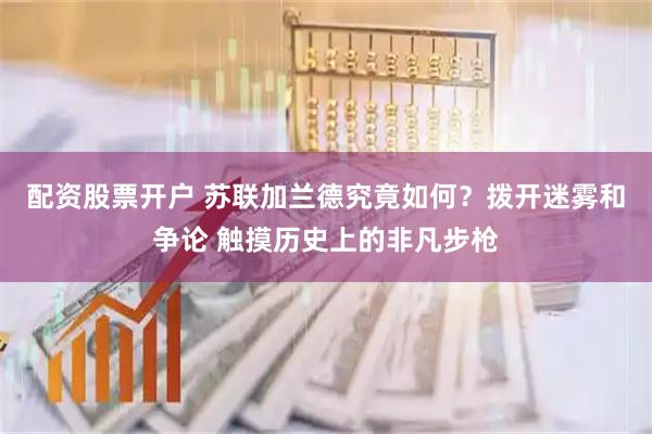 配资股票开户 苏联加兰德究竟如何？拨开迷雾和争论 触摸历史上的非凡步枪