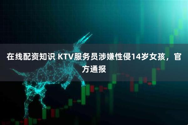 在线配资知识 KTV服务员涉嫌性侵14岁女孩，官方通报