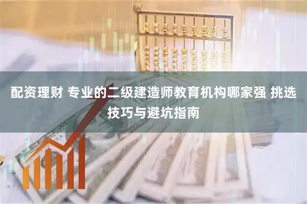配资理财 专业的二级建造师教育机构哪家强 挑选技巧与避坑指南