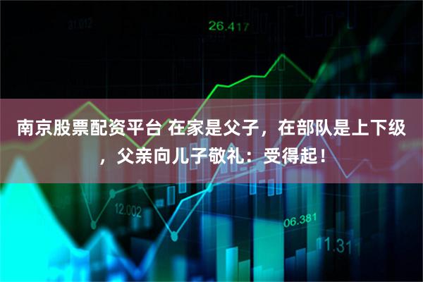 南京股票配资平台 在家是父子，在部队是上下级，父亲向儿子敬礼：受得起！