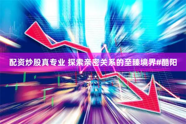 配资炒股真专业 探索亲密关系的至臻境界#酷阳