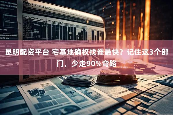 昆明配资平台 宅基地确权找谁最快？记住这3个部门，少走90%弯路