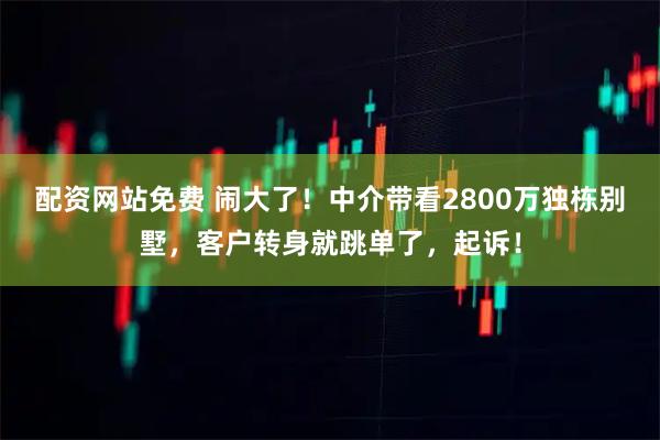 配资网站免费 闹大了！中介带看2800万独栋别墅，客户转身就跳单了，起诉！