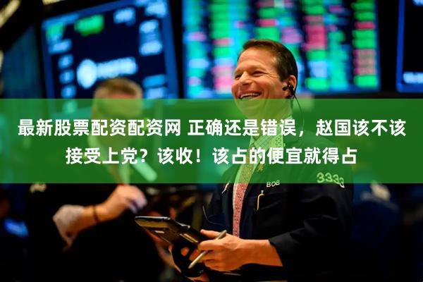 最新股票配资配资网 正确还是错误，赵国该不该接受上党？该收！该占的便宜就得占