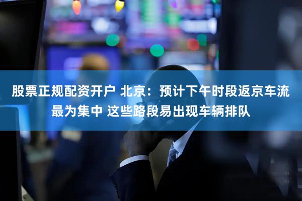 股票正规配资开户 北京：预计下午时段返京车流最为集中 这些路段易出现车辆排队