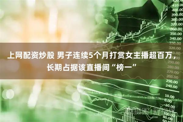 上网配资炒股 男子连续5个月打赏女主播超百万，长期占据该直播间“榜一”
