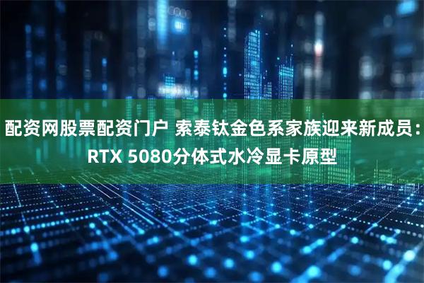 配资网股票配资门户 索泰钛金色系家族迎来新成员：RTX 5080分体式水冷显卡原型