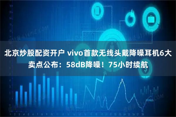 北京炒股配资开户 vivo首款无线头戴降噪耳机6大卖点公布：58dB降噪！75小时续航