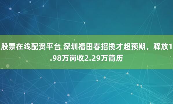 股票在线配资平台 深圳福田春招揽才超预期，释放1.98万岗收2.29万简历