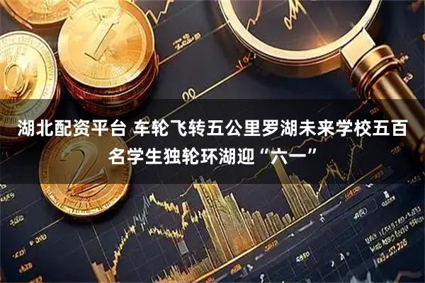 湖北配资平台 车轮飞转五公里　罗湖未来学校五百名学生独轮环湖迎“六一”