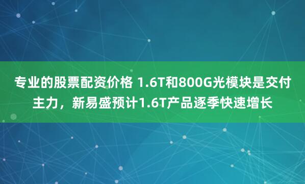 专业的股票配资价格 1.6T和800G光模块是交付主力，新易盛预计1.6T产品逐季快速增长