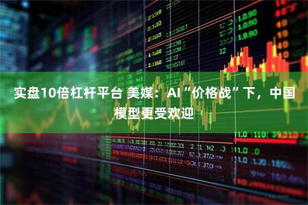实盘10倍杠杆平台 美媒：AI“价格战”下，中国模型更受欢迎
